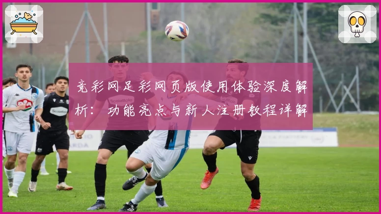 竞彩网足彩网页版使用体验深度解析：功能亮点与新人注册教程详解