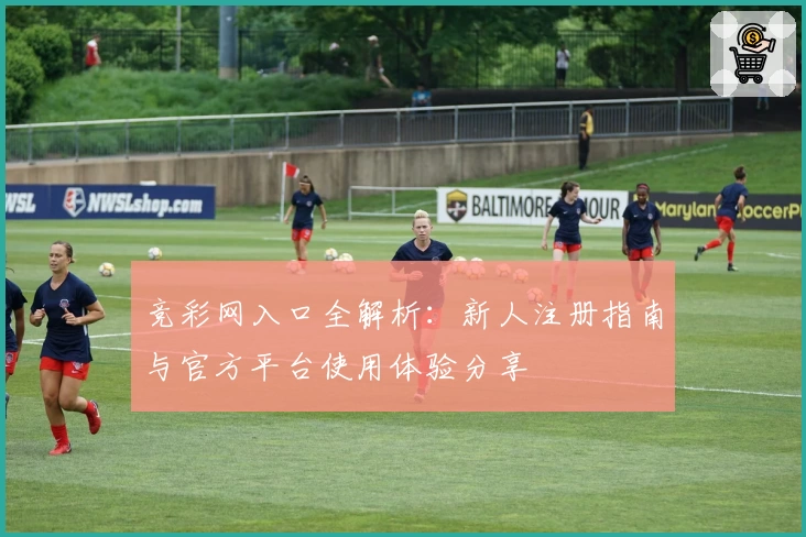 竞彩网入口全解析:新人注册指南与官方平台使用体验分享