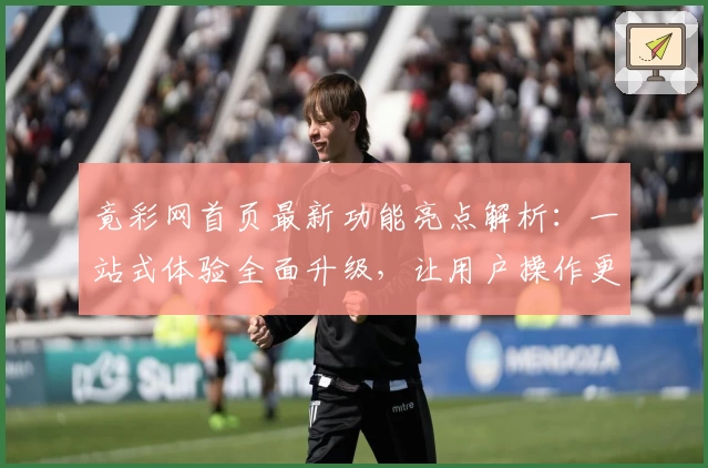 竟彩网首页最新功能亮点解析：一站式体验全面升级，让用户操作更便捷