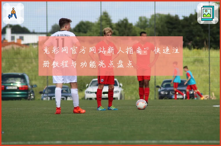 竞彩网官方网站新人指南：快速注册教程与功能亮点盘点