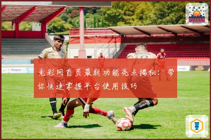 竞彩网首页最新功能亮点揭秘：带你快速掌握平台使用技巧