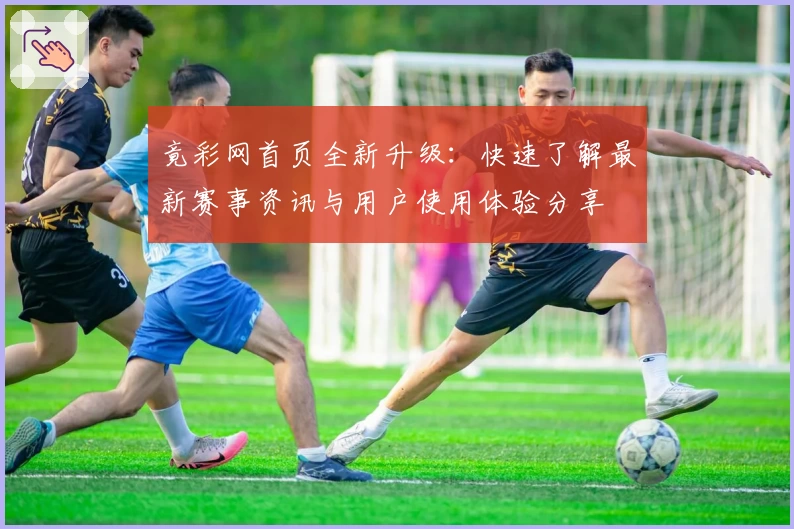 竟彩网首页全新升级：快速了解最新赛事资讯与用户使用体验分享