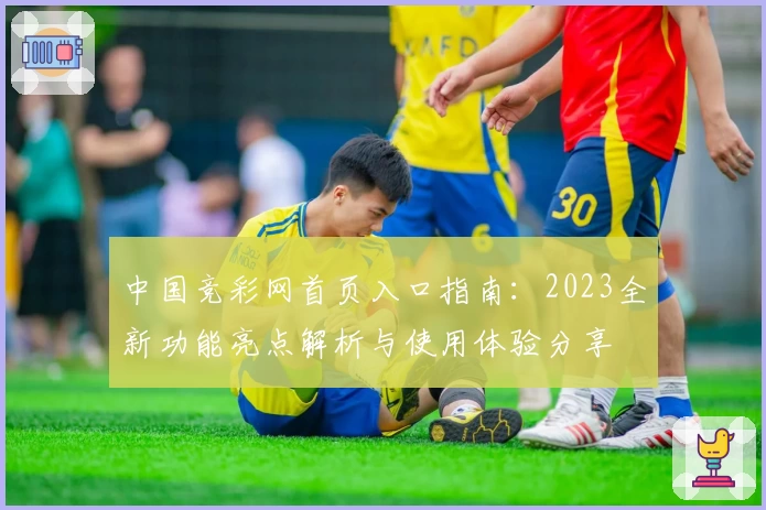 中国竞彩网首页入口指南：2023全新功能亮点解析与使用体验分享