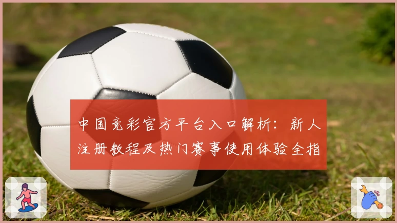中国竞彩官方平台入口解析：新人注册教程及热门赛事使用体验全指南
