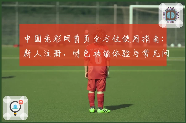 中国竞彩网首页全方位使用指南：新人注册、特色功能体验与常见问题解析