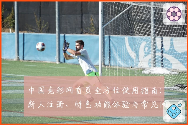 中国竞彩网首页全方位使用指南：新人注册、特色功能体验与常见问题解析