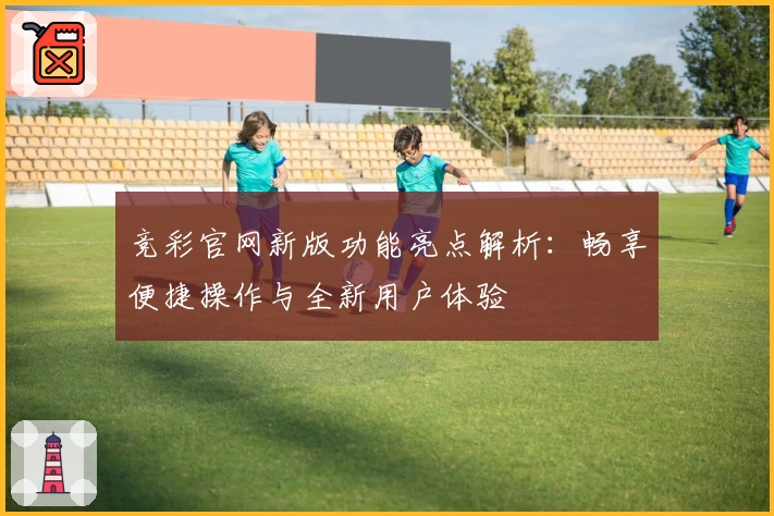 竞彩官网新版功能亮点解析：畅享便捷操作与全新用户体验