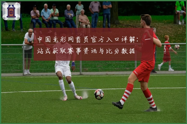 中国竞彩网首页官方入口详解：一站式获取赛事资讯与比分数据