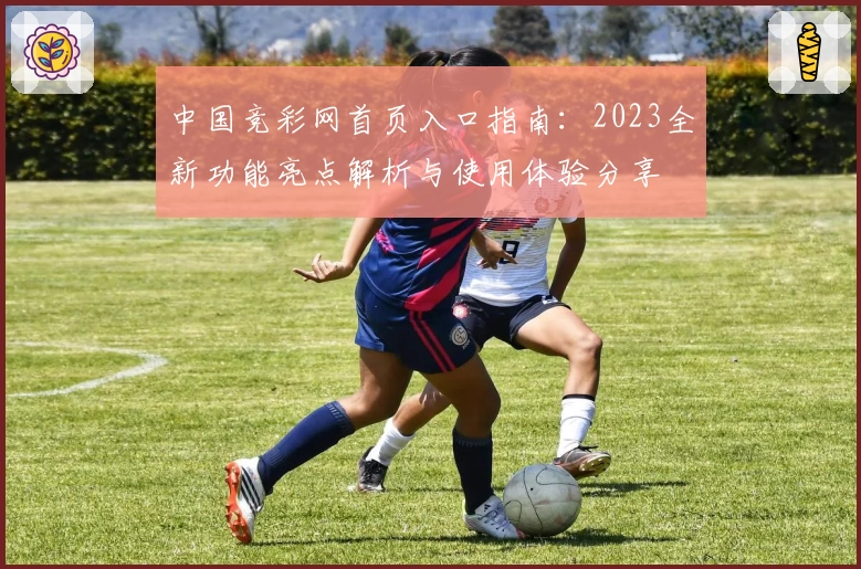 中国竞彩网首页入口指南：2023全新功能亮点解析与使用体验分享
