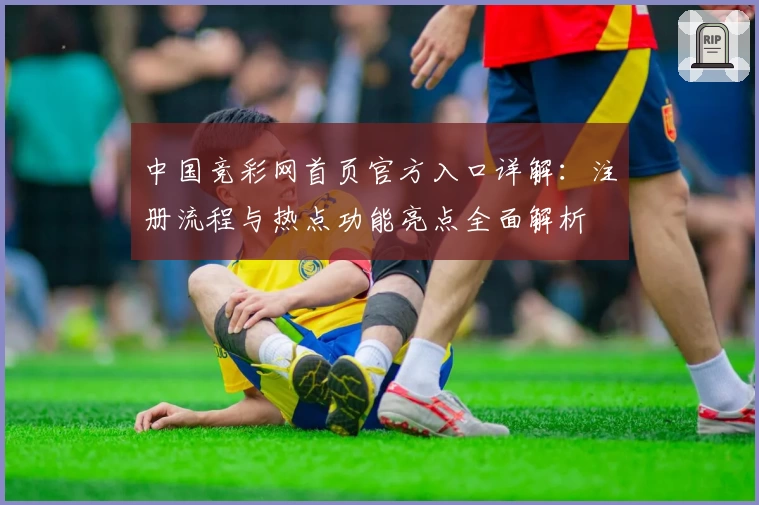 中国竞彩网首页官方入口详解：注册流程与热点功能亮点全面解析