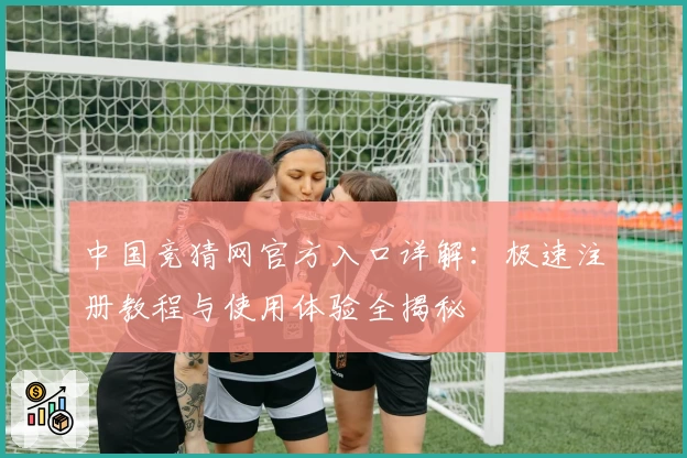 中国竞猜网官方入口详解：极速注册教程与使用体验全揭秘